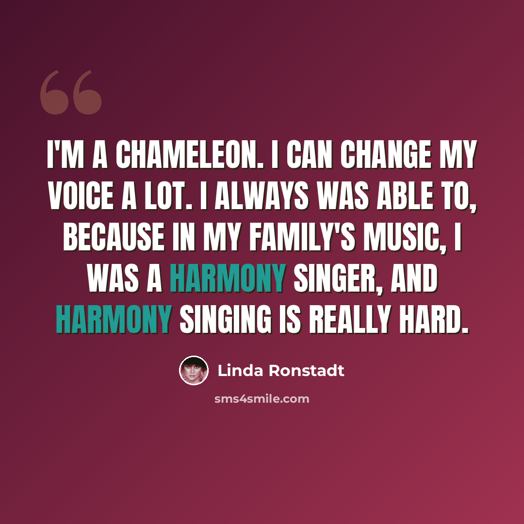 “I'm a chameleon. I can change my voice a lot. I always was able to, because in my family's music, I was a harmony singer, and harmony singing is really hard.” quote by Linda Ronstadt