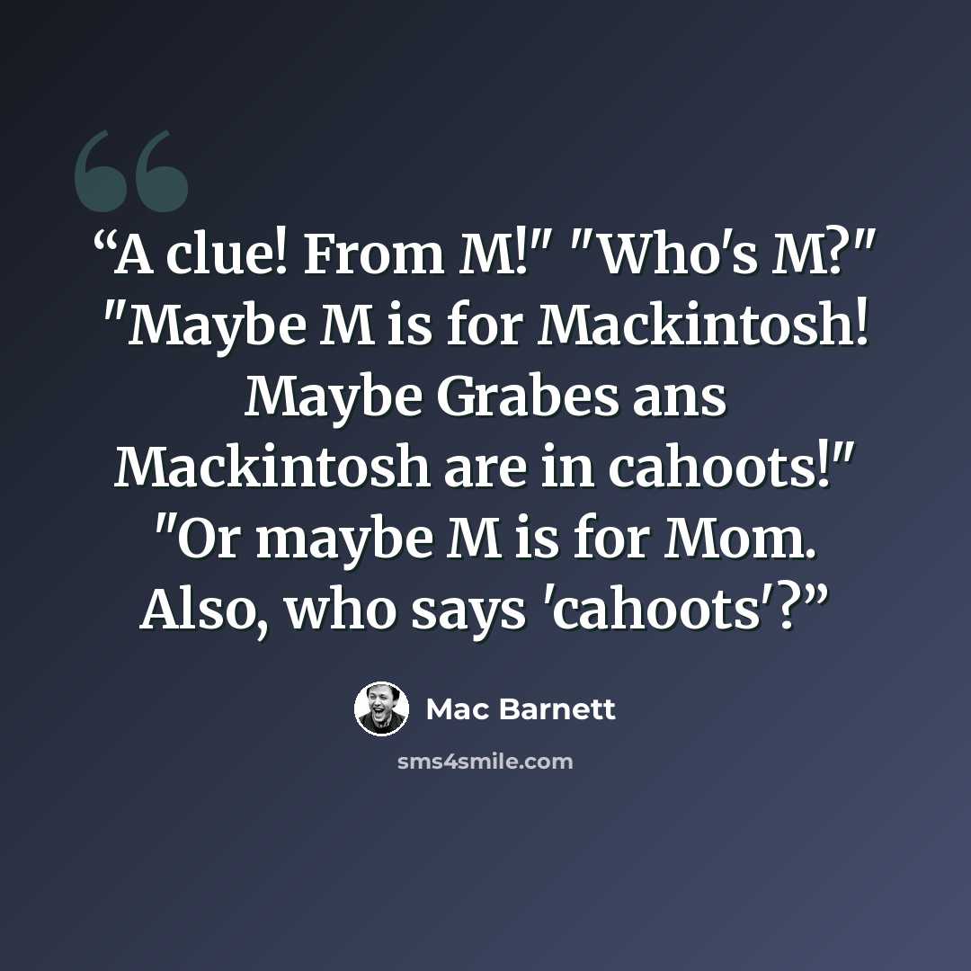 “A clue! From M!" "Who's M?" "Maybe M is for Mackintosh! Maybe Grabes ans Mackintosh are in cahoots!" "Or maybe M is for Mom. Also, who says 'cahoots'?” quote by Mac Barnett