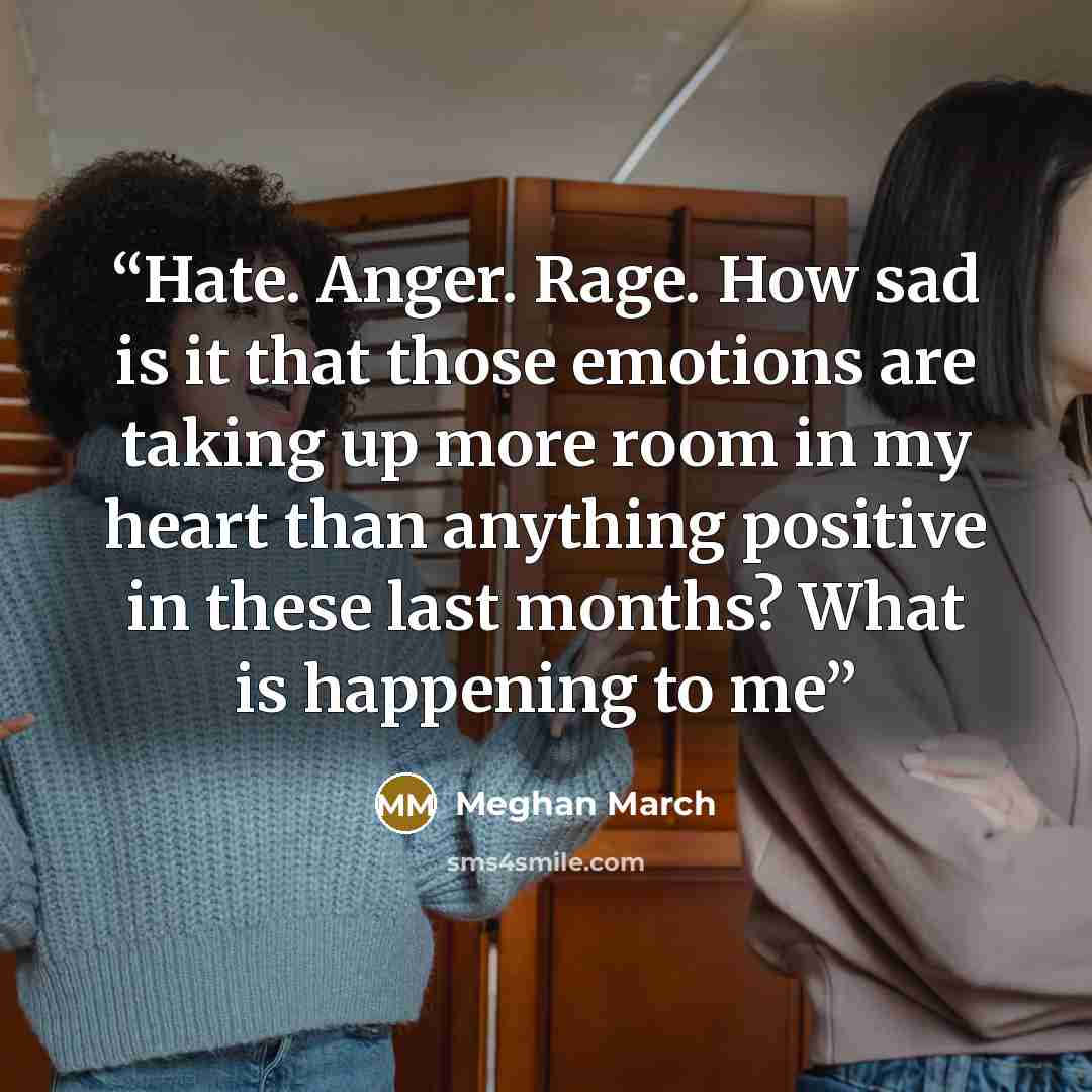“Hate. Anger. Rage. How sad is it that those emotions are taking up more room in my heart than anything positive in these last months? What is happening to me” quote by Meghan March