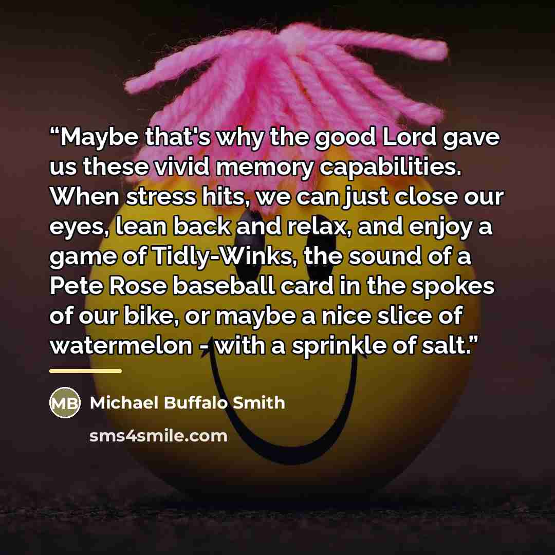 “Maybe that's why the good Lord gave us these vivid memory capabilities. When stress hits, we can just close our eyes, lean back and relax, and enjoy a game of Tidly-Winks, the sound of a Pete Rose baseball card in the spokes of our bike, or maybe a nice slice of watermelon - with a sprinkle of salt.” quote by Michael Buffalo Smith