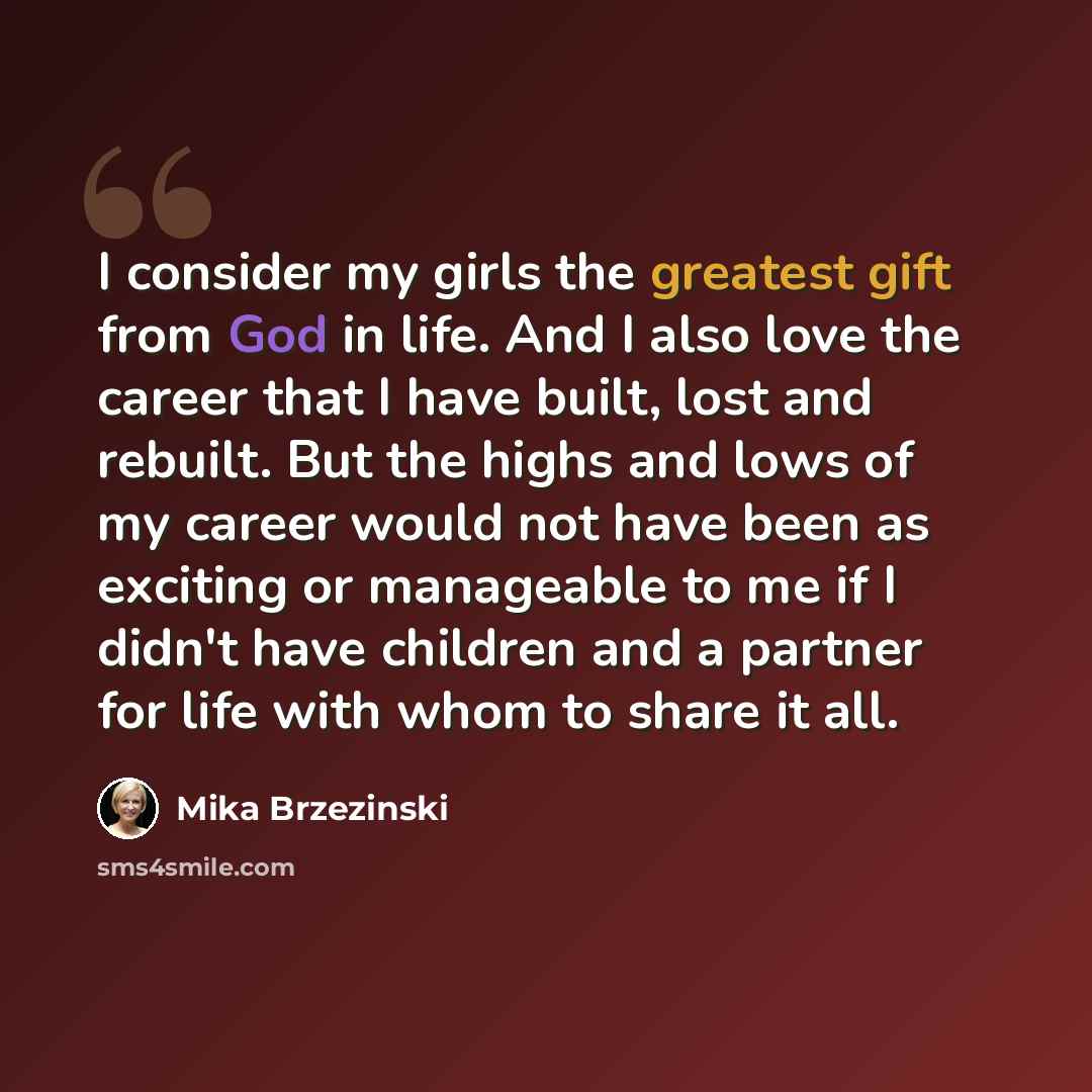 “I consider my girls the greatest gift from God in life. And I also love the career that I have built, lost and rebuilt. But the highs and lows of my career would not have been as exciting or manageable to me if I didn't have children and a partner for life with whom to share it all.” quote by Mika Brzezinski