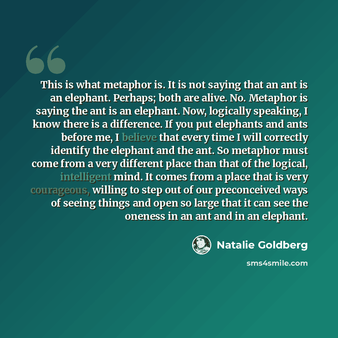 “This is what metaphor is. It is not saying that an ant is an elephant. Perhaps; both are alive. No. Metaphor is saying the ant is an elephant. Now, logically speaking, I know there is a difference. If you put elephants and ants before me, I believe that every time I will correctly identify the…” quote by Natalie Goldberg