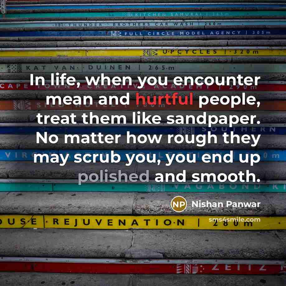 “In life, when you encounter mean and hurtful people, treat them like sandpaper. No matter how rough they may scrub you, you end up polished and smooth.” quote by Nishan Panwar