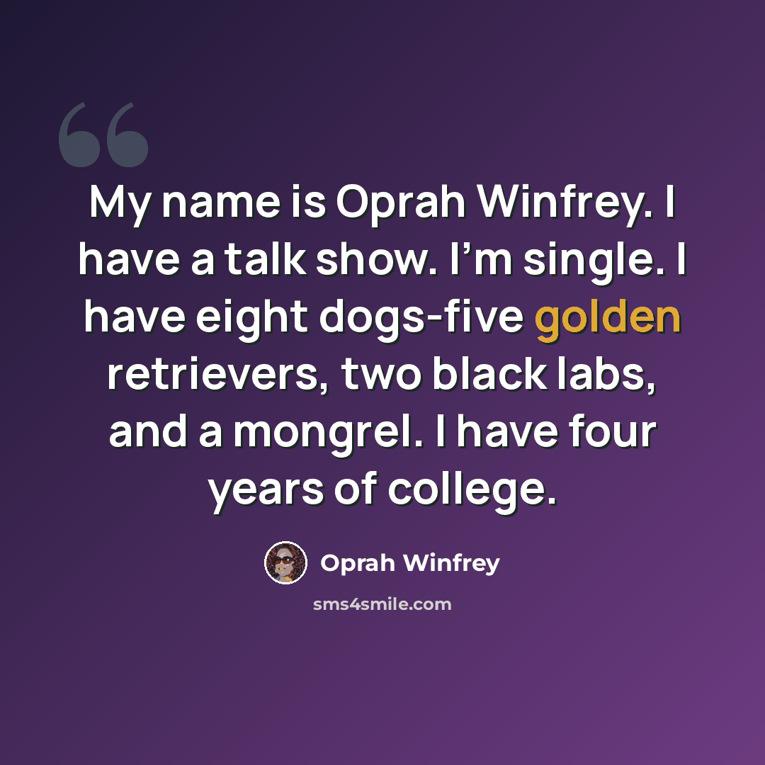 “My name is Oprah Winfrey. I have a talk show. I'm single. I have eight dogs-five golden retrievers, two black labs, and a mongrel. I have four years of college.” quote by Oprah Winfrey