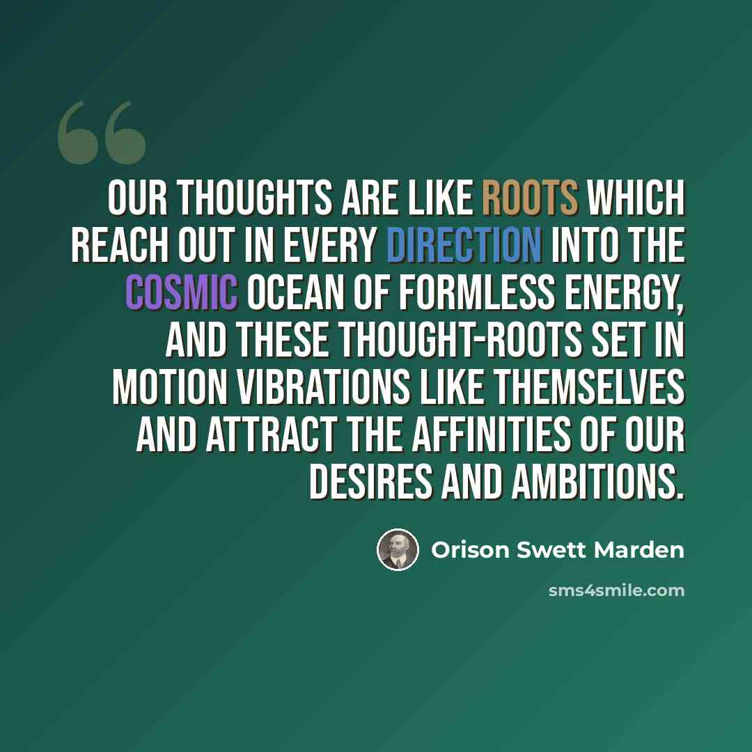 “Our thoughts are like roots which reach out in every direction into the cosmic ocean of formless energy, and these thought-roots set in motion vibrations like themselves and attract the affinities of our desires and ambitions.” quote by Orison Swett Marden