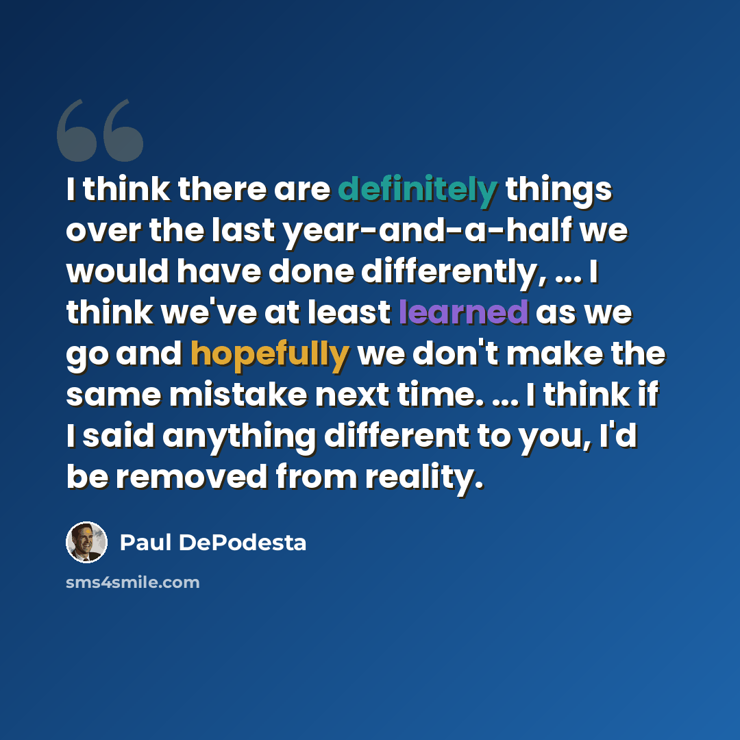 “I think there are definitely things over the last year-and-a-half we would have done differently, ... I think we've at least learned as we go and hopefully we don't make the same mistake next time. ... I think if I said anything different to you, I'd be removed from reality.” quote by Paul DePodesta