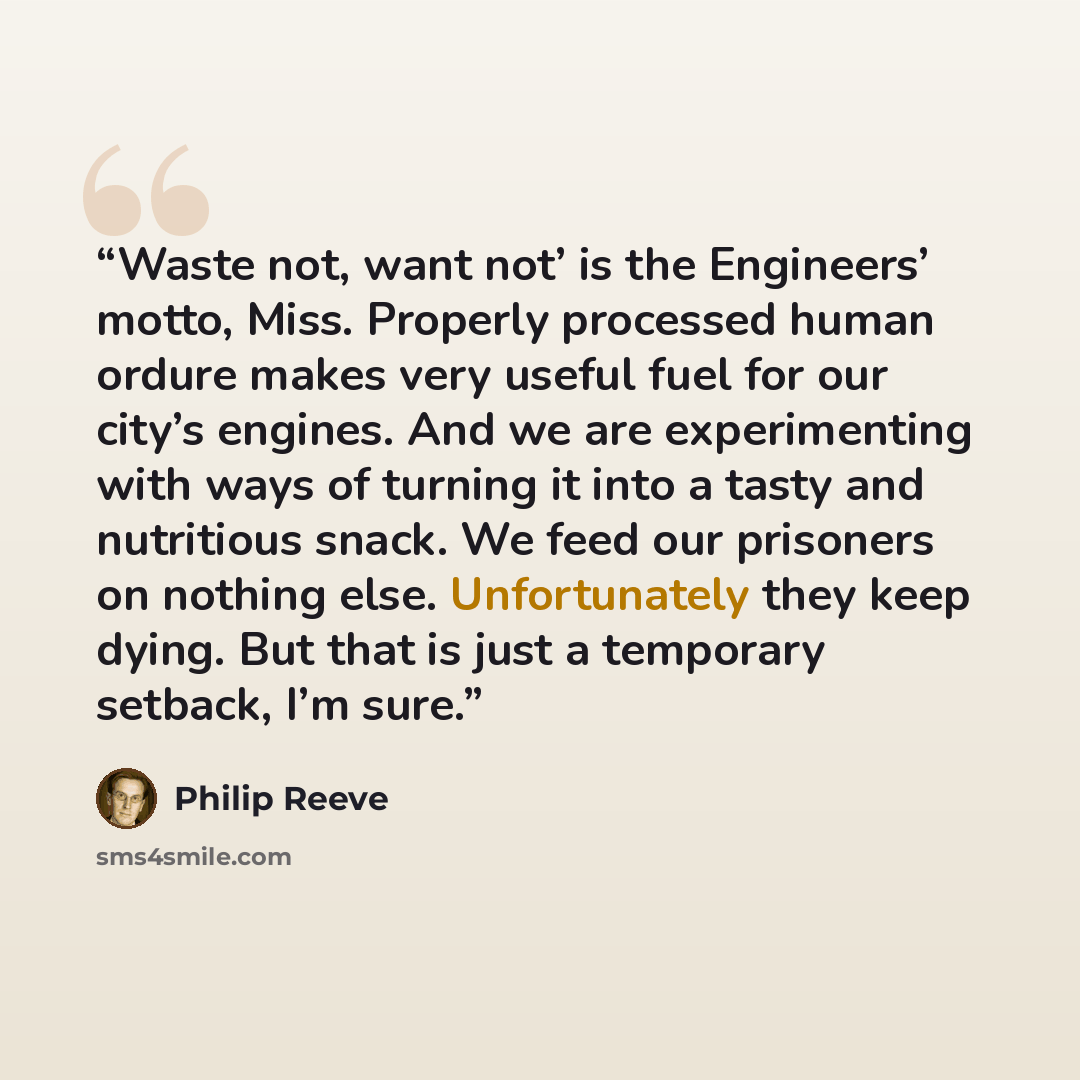 “Waste not, want not’ is the Engineers’ motto, Miss. Properly processed human ordure makes very useful fuel for our city’s engines. And we are experimenting with ways of turning it into a tasty and nutritious snack. We feed our prisoners on nothing else. Unfortunately they keep dying. But that is…” quote by Philip Reeve