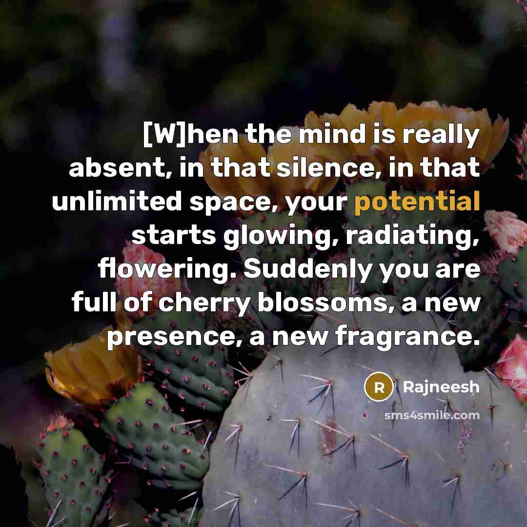 “[W]hen the mind is really absent, in that silence, in that unlimited space, your potential starts glowing, radiating, flowering. Suddenly you are full of cherry blossoms, a new presence, a new fragrance.” quote by Rajneesh