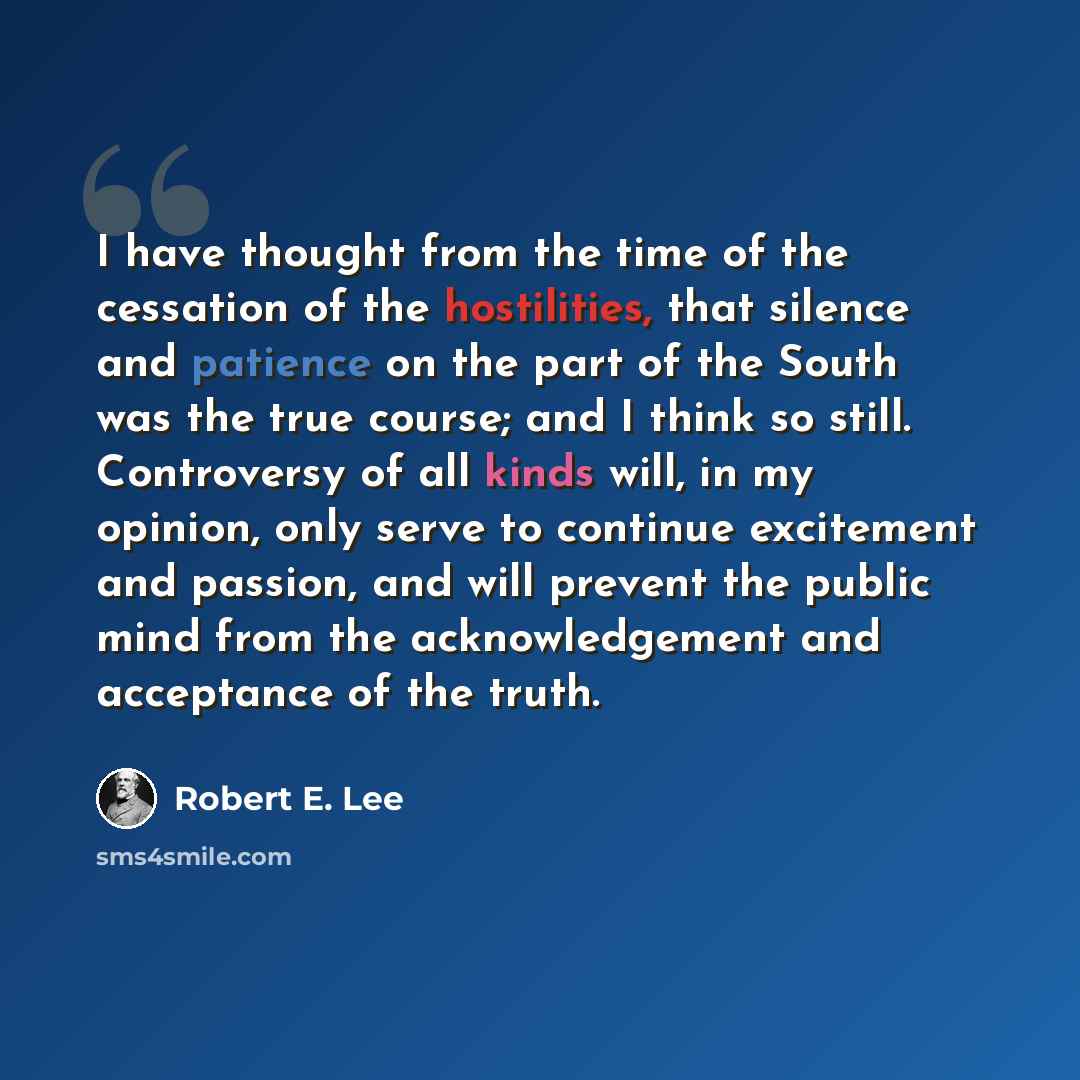 “I have thought from the time of the cessation of the hostilities, that silence and patience on the part of the South was the true course; and I think so still. Controversy of all kinds will, in my opinion, only serve to continue excitement and passion, and will prevent the public mind from the…” quote by Robert E. Lee