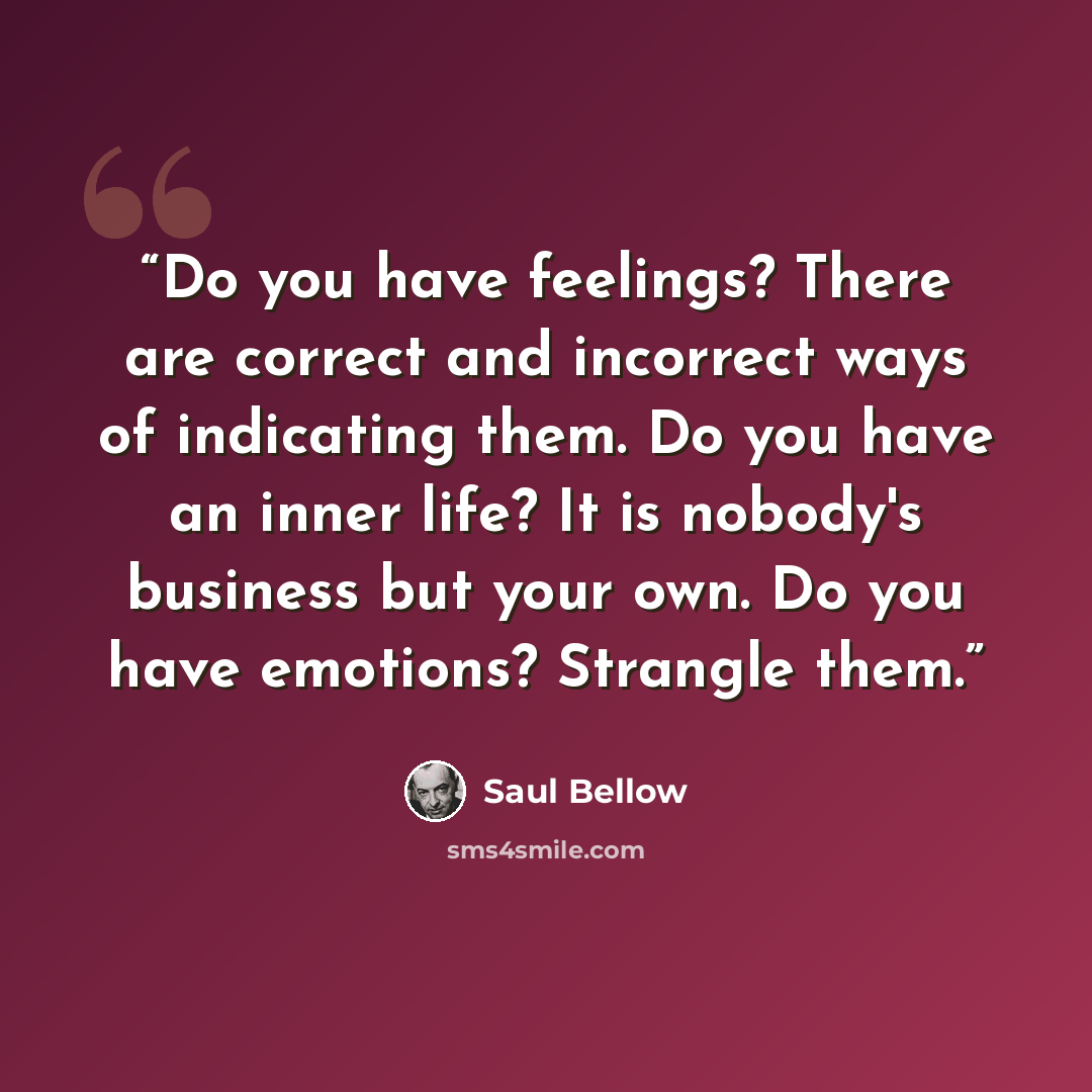 “Do you have feelings? There are correct and incorrect ways of indicating them. Do you have an inner life? It is nobody's business but your own. Do you have emotions? Strangle them.” quote by Saul Bellow