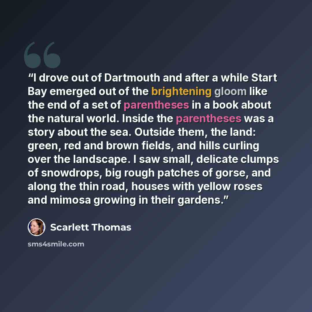 “I drove out of Dartmouth and after a while Start Bay emerged out of the brightening gloom like the end of a set of parentheses in a book about the natural world. Inside the parentheses was a story about the sea. Outside them, the land: green, red and brown fields, and hills curling over the…” quote by Scarlett Thomas