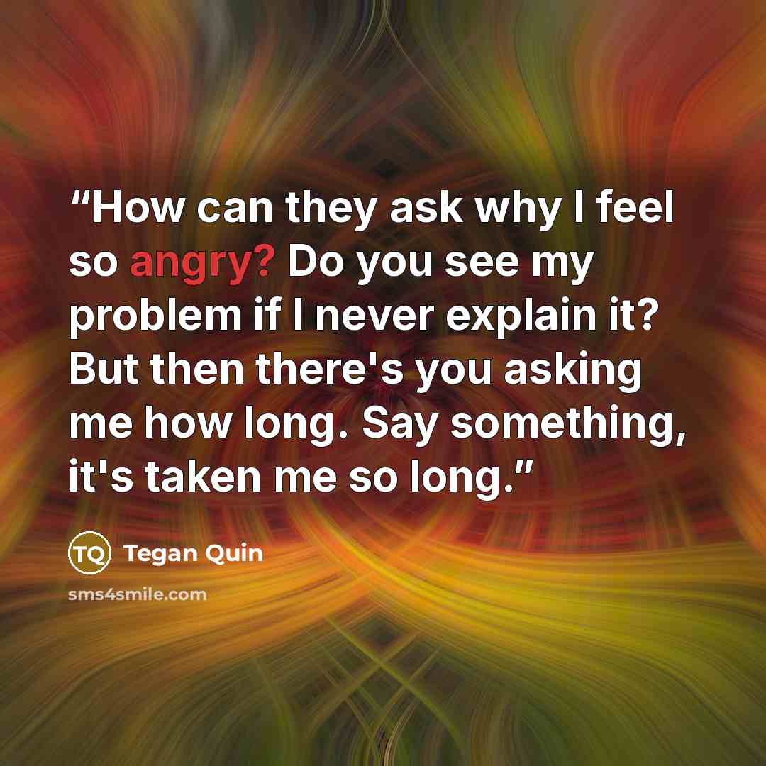 “How can they ask why I feel so angry? Do you see my problem if I never explain it? But then there's you asking me how long. Say something, it's taken me so long.” quote by Tegan Quin