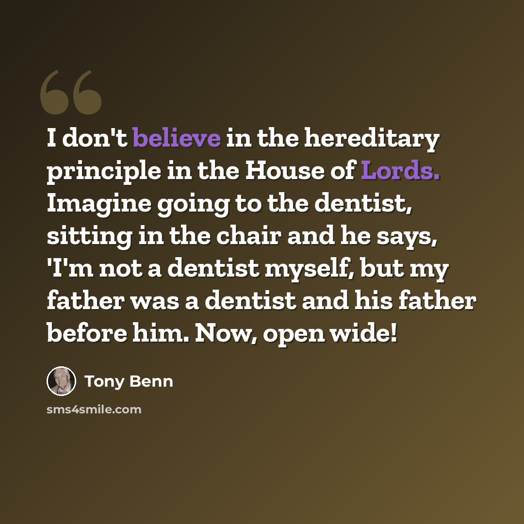 “I don't believe in the hereditary principle in the House of Lords. Imagine going to the dentist, sitting in the chair and he says, 'I'm not a dentist myself, but my father was a dentist and his father before him. Now, open wide!” quote by Tony Benn