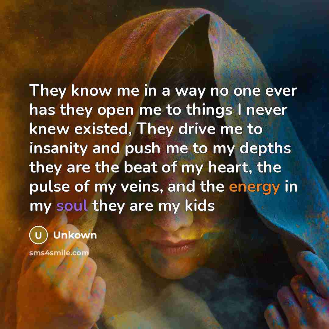 “They know me in a way no one ever has they open me to things I never knew existed, They drive me to insanity and push me to my depths they are the beat of my heart, the pulse of my veins, and the energy in my soul they are my kids” quote by Unkown