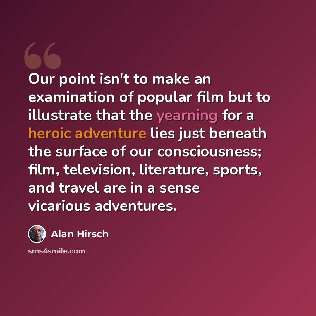 “Our point isn't to make an examination of popular film but to illustrate that the yearning for a heroic adventure lies just beneath the surface of our consciousness; film, television, literature, sports, and travel are in a sense vicarious adventures.” quote by Alan Hirsch