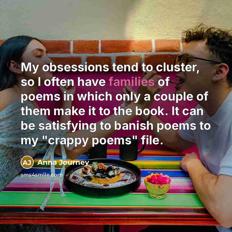 “My obsessions tend to cluster, so I often have families of poems in which only a couple of them make it to the book. It can be satisfying to banish poems to my "crappy poems" file.” quote by Anna Journey