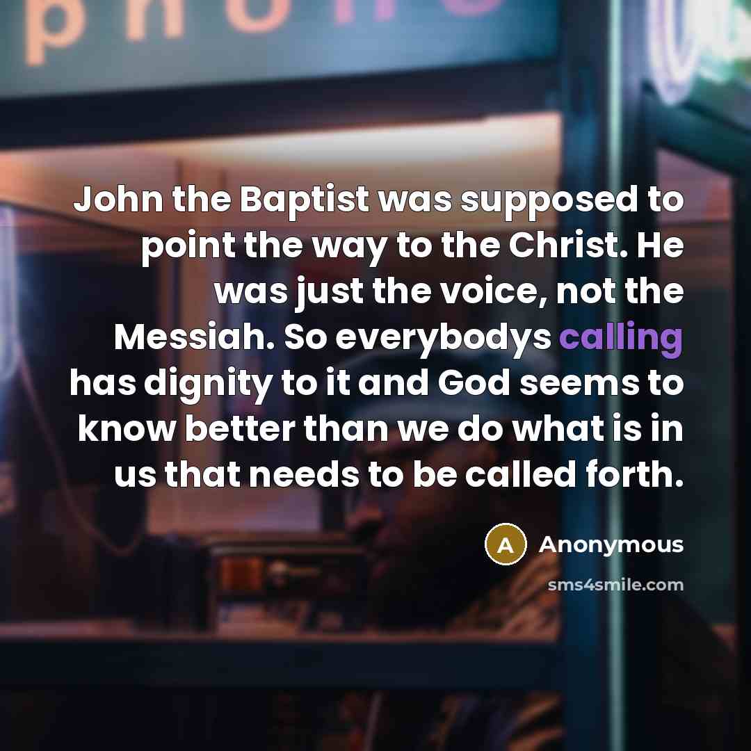 “John the Baptist was supposed to point the way to the Christ. He was just the voice, not the Messiah. So everybodys calling has dignity to it and God seems to know better than we do what is in us that needs to be called forth.” quote by Anonymous