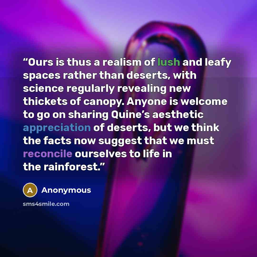 “Ours is thus a realism of lush and leafy spaces rather than deserts, with science regularly revealing new thickets of canopy. Anyone is welcome to go on sharing Quine’s aesthetic appreciation of deserts, but we think the facts now suggest that we must reconcile ourselves to life in the rainforest.” quote by Anonymous