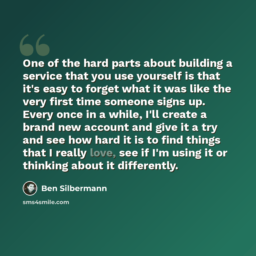 “One of the hard parts about building a service that you use yourself is that it's easy to forget what it was like the very first time someone signs up. Every once in a while, I'll create a brand new account and give it a try and see how hard it is to find things that I really love, see if I'm…” quote by Ben Silbermann