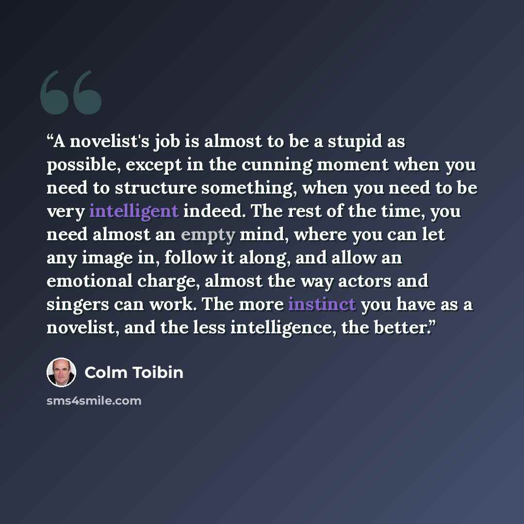“A novelist's job is almost to be a stupid as possible, except in the cunning moment when you need to structure something, when you need to be very intelligent indeed. The rest of the time, you need almost an empty mind, where you can let any image in, follow it along, and allow an emotional…” quote by Colm Tóibín