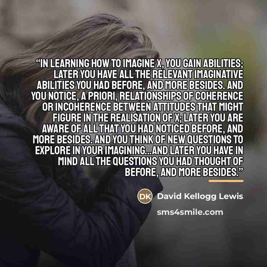 “in learning how to imagine x, you gain abilities; later you have all the relevant imaginative abilities you had before, and more besides. and you notice, a priori, relationships of coherence or incoherence between attitudes that might figure in the realisation of x; later you are aware of all that…” quote by David Kellogg Lewis