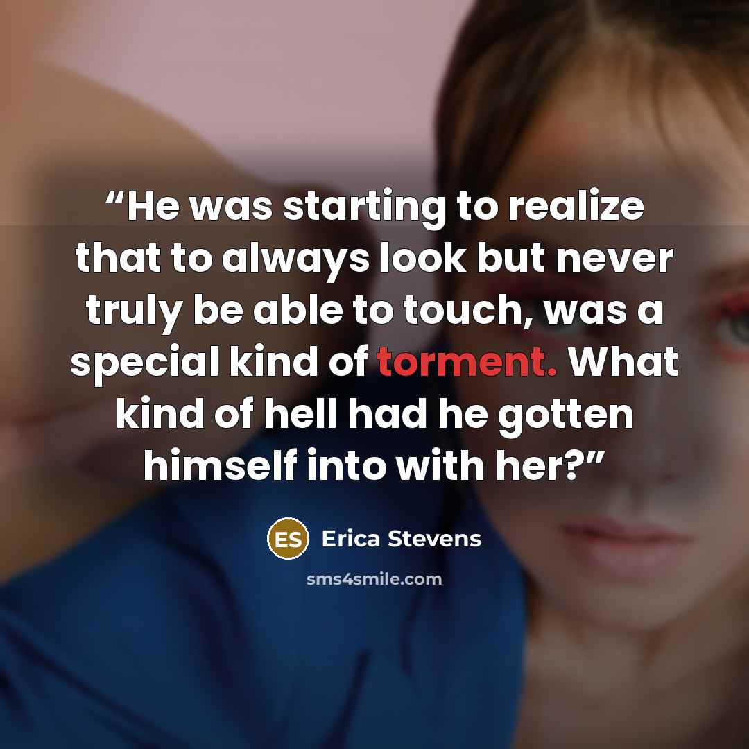 “He was starting to realize that to always look but never truly be able to touch, was a special kind of torment. What kind of hell had he gotten himself into with her?” quote by Erica Stevens