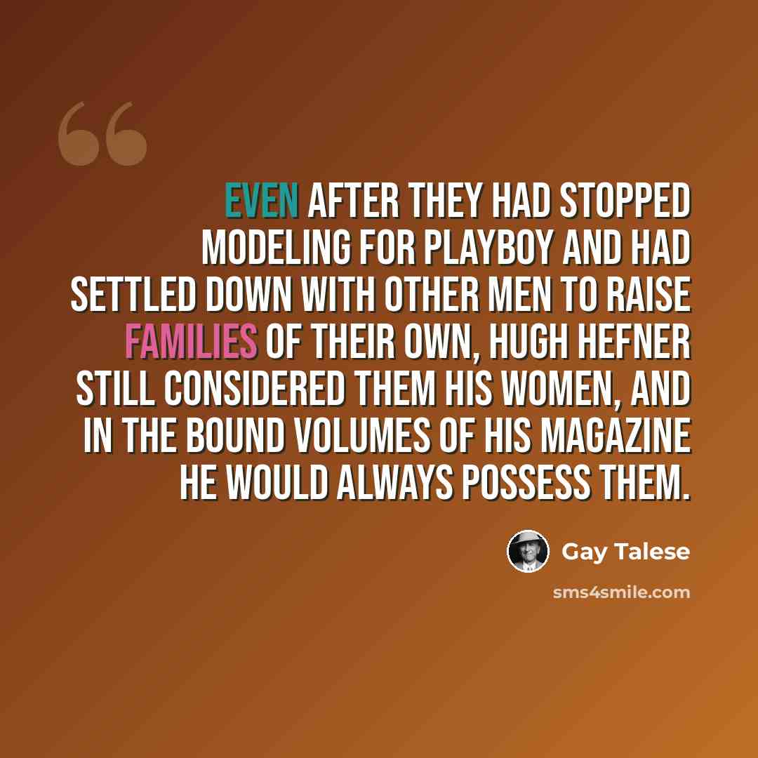 “Even after they had stopped modeling for Playboy and had settled down with other men to raise families of their own, Hugh Hefner still considered them his women, and in the bound volumes of his magazine he would always possess them.” quote by Gay Talese