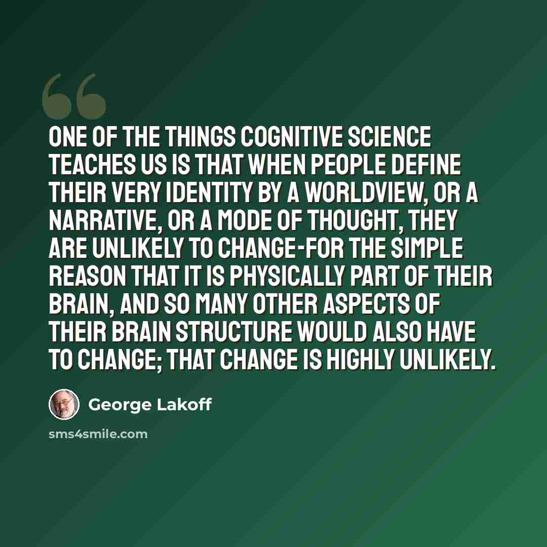 “One of the things cognitive science teaches us is that when people define their very identity by a worldview, or a narrative, or a mode of thought, they are unlikely to change-for the simple reason that it is physically part of their brain, and so many other aspects of their brain structure would…” quote by George Lakoff