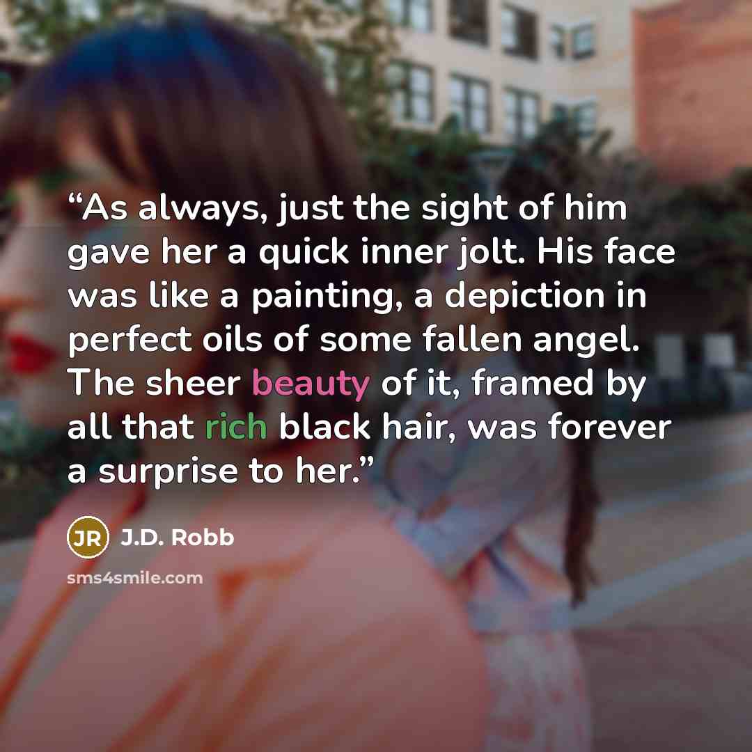 “As always, just the sight of him gave her a quick inner jolt. His face was like a painting, a depiction in perfect oils of some fallen angel. The sheer beauty of it, framed by all that rich black hair, was forever a surprise to her.” quote by J.D. Robb