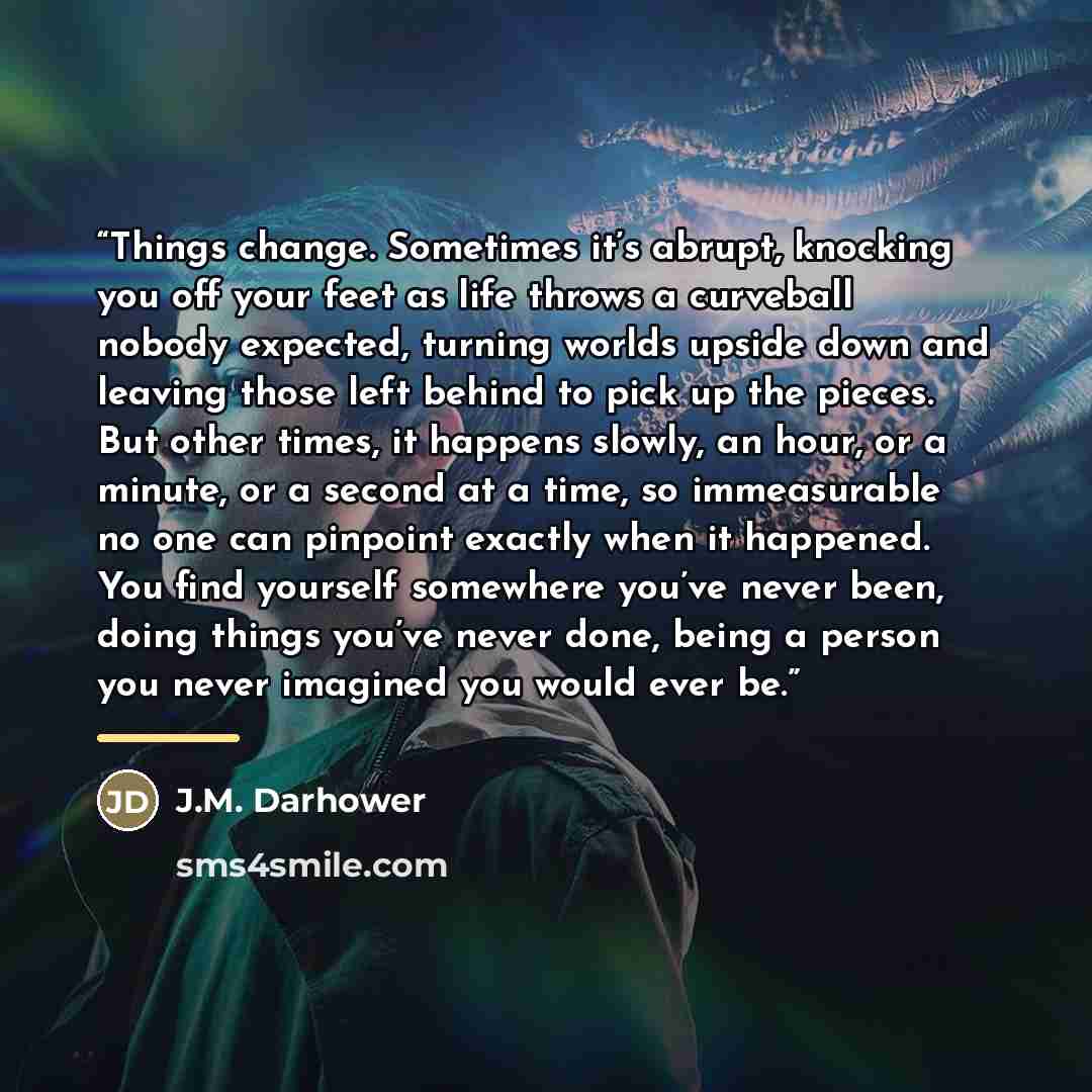 “Things change. Sometimes it’s abrupt, knocking you off your feet as life throws a curveball nobody expected, turning worlds upside down and leaving those left behind to pick up the pieces. But other times, it happens slowly, an hour, or a minute, or a second at a time, so immeasurable no one can…” quote by J.M. Darhower