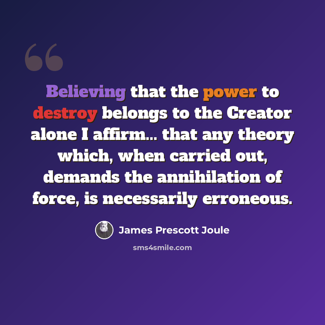 “Believing that the power to destroy belongs to the Creator alone I affirm... that any theory which, when carried out, demands the annihilation of force, is necessarily erroneous.” quote by James Prescott Joule
