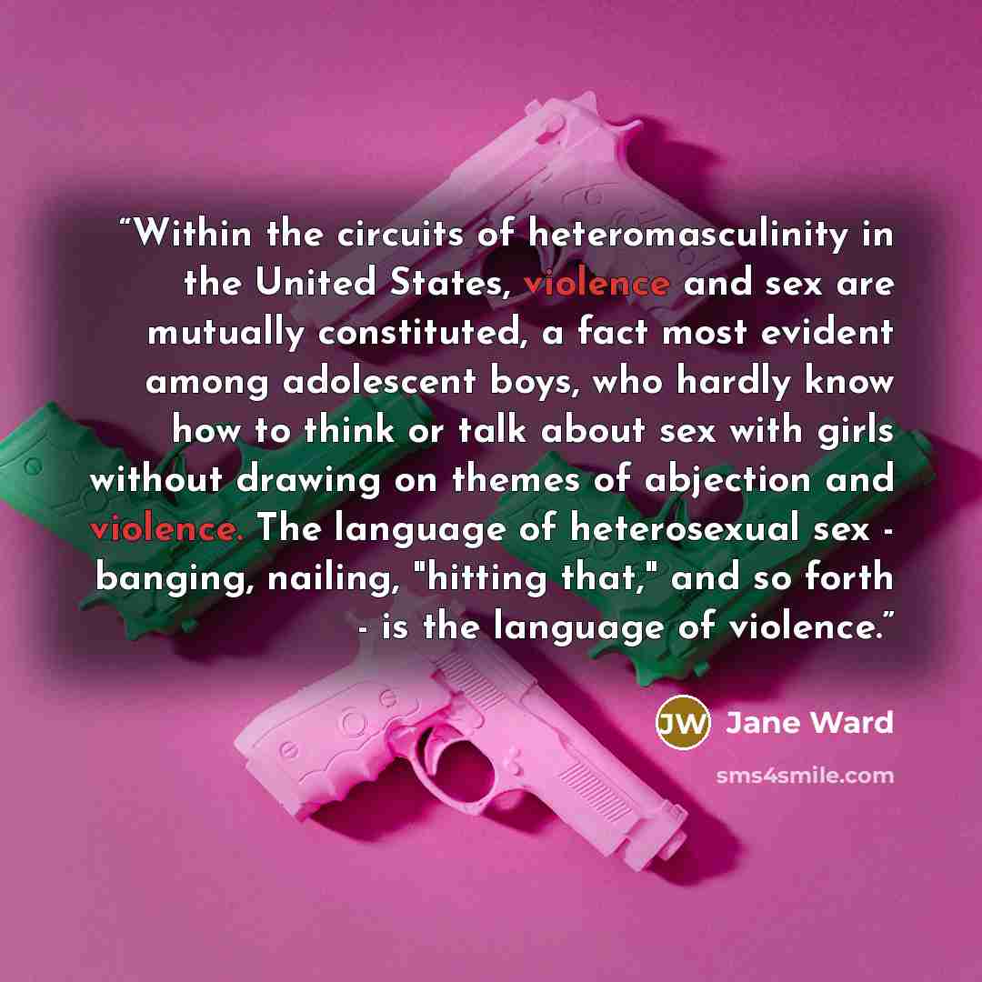 “Within the circuits of heteromasculinity in the United States, violence and sex are mutually constituted, a fact most evident among adolescent boys, who hardly know how to think or talk about sex with girls without drawing on themes of abjection and violence. The language of heterosexual sex…” quote by Jane Ward