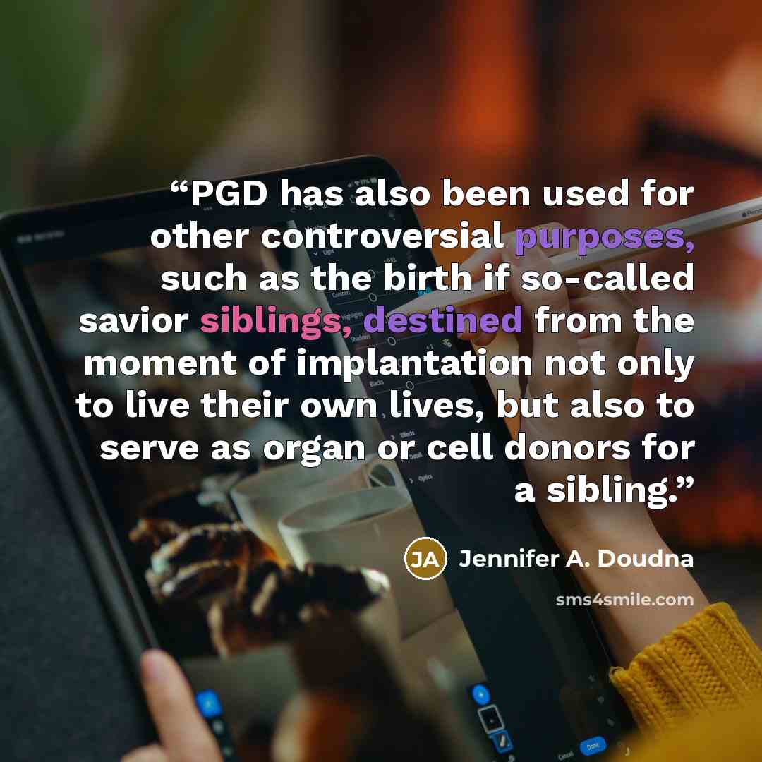 “PGD has also been used for other controversial purposes, such as the birth if so-called savior siblings, destined from the moment of implantation not only to live their own lives, but also to serve as organ or cell donors for a sibling.” quote by Jennifer A. Doudna