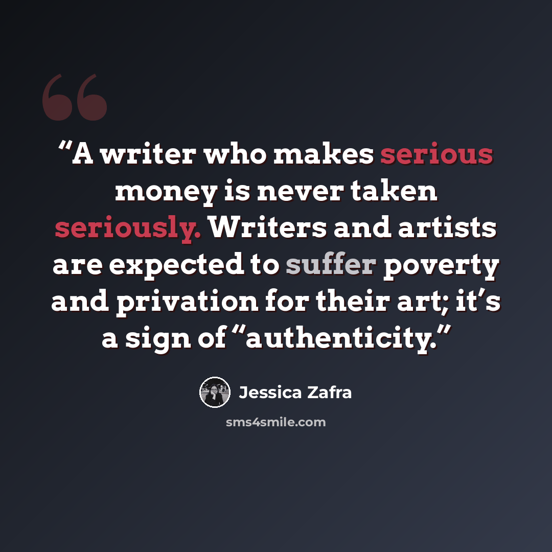 “A writer who makes serious money is never taken seriously. Writers and artists are expected to suffer poverty and privation for their art; it’s a sign of “authenticity.” quote by Jessica Zafra