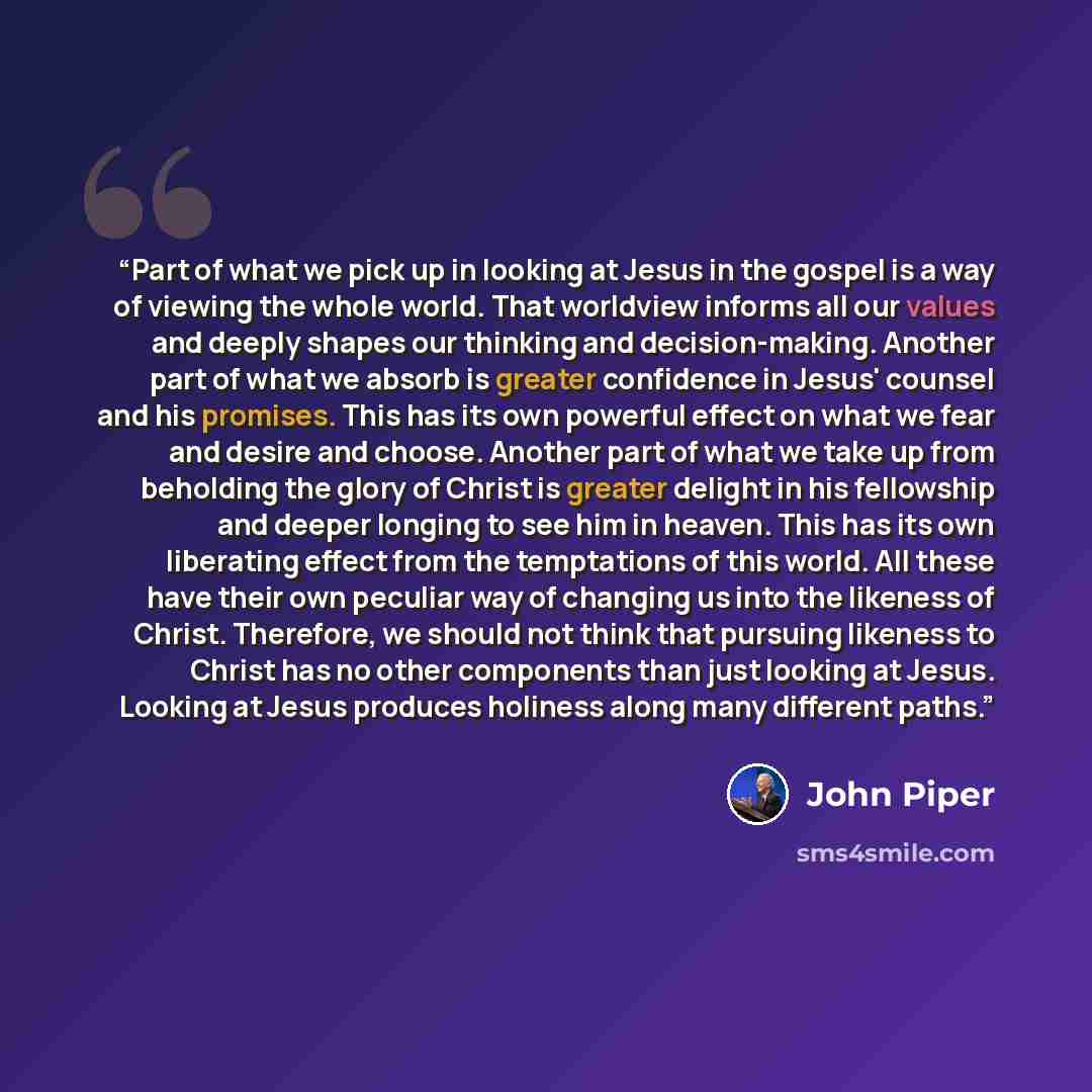 “Part of what we pick up in looking at Jesus in the gospel is a way of viewing the whole world. That worldview informs all our values and deeply shapes our thinking and decision-making. Another part of what we absorb is greater confidence in Jesus' counsel and his promises. This has its own…” quote by John Piper
