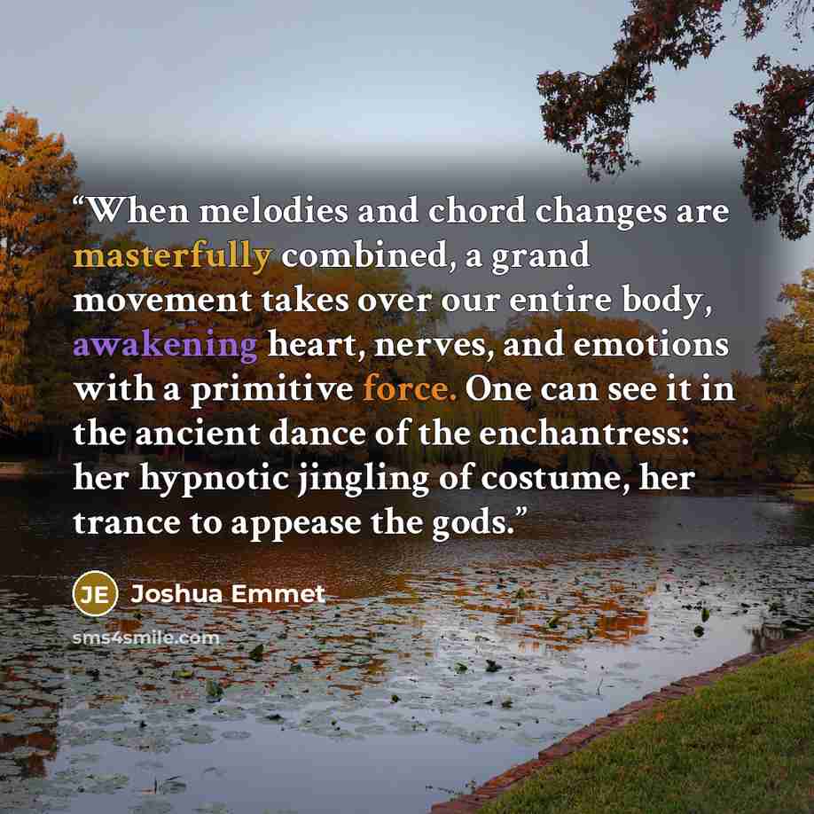 “When melodies and chord changes are masterfully combined, a grand movement takes over our entire body, awakening heart, nerves, and emotions with a primitive force. One can see it in the ancient dance of the enchantress: her hypnotic jingling of costume, her trance to appease the gods.” quote by Joshua Emmet
