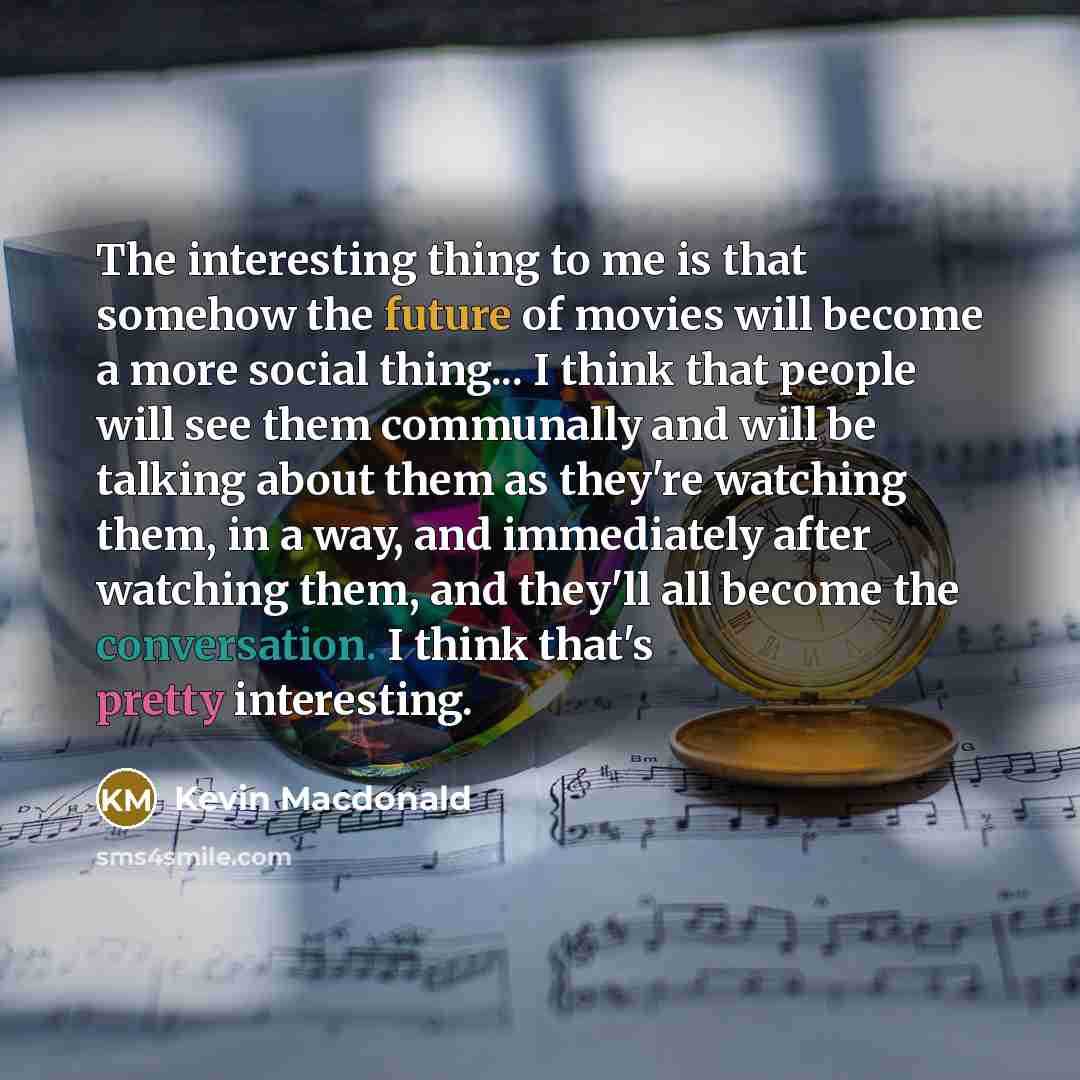 “The interesting thing to me is that somehow the future of movies will become a more social thing... I think that people will see them communally and will be talking about them as they're watching them, in a way, and immediately after watching them, and they'll all become the conversation. I think…” quote by Kevin Macdonald