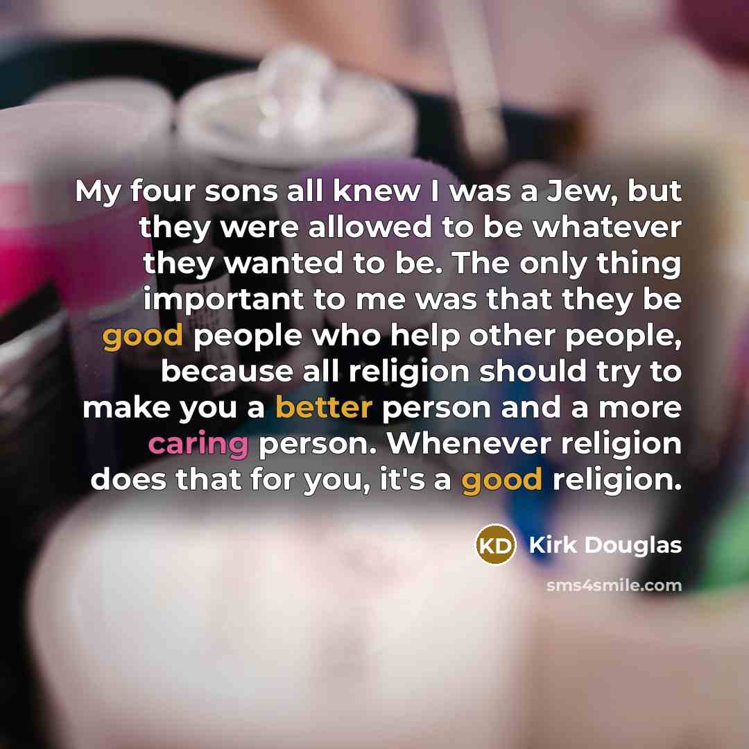 “My four sons all knew I was a Jew, but they were allowed to be whatever they wanted to be. The only thing important to me was that they be good people who help other people, because all religion should try to make you a better person and a more caring person. Whenever religion does that for you…” quote by Kirk Douglas