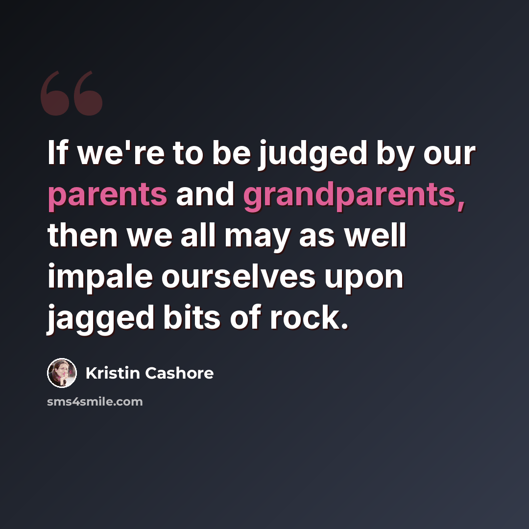 “If we're to be judged by our parents and grandparents, then we all may as well impale ourselves upon jagged bits of rock.” quote by Kristin Cashore