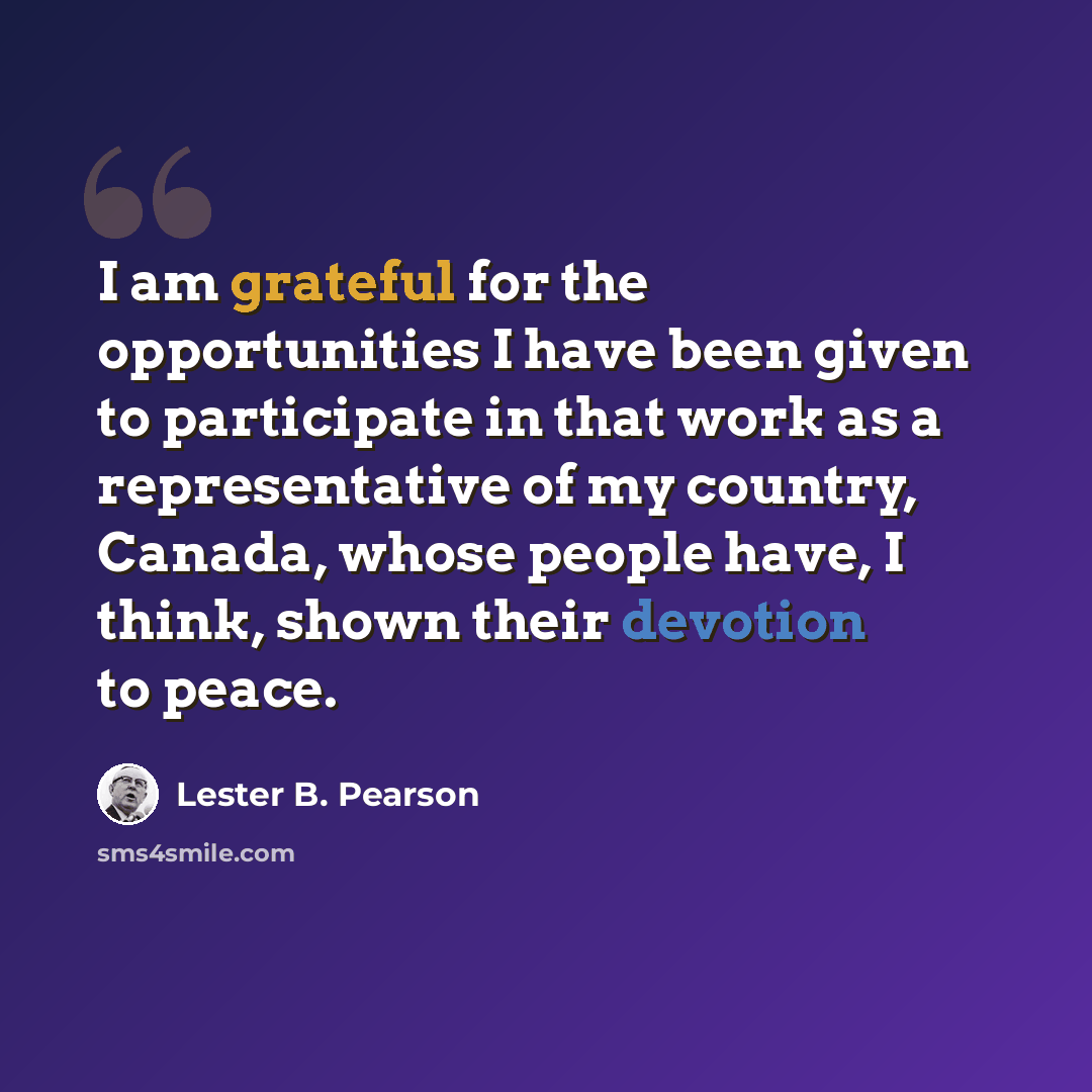 “I am grateful for the opportunities I have been given to participate in that work as a representative of my country, Canada, whose people have, I think, shown their devotion to peace.” quote by Lester B. Pearson