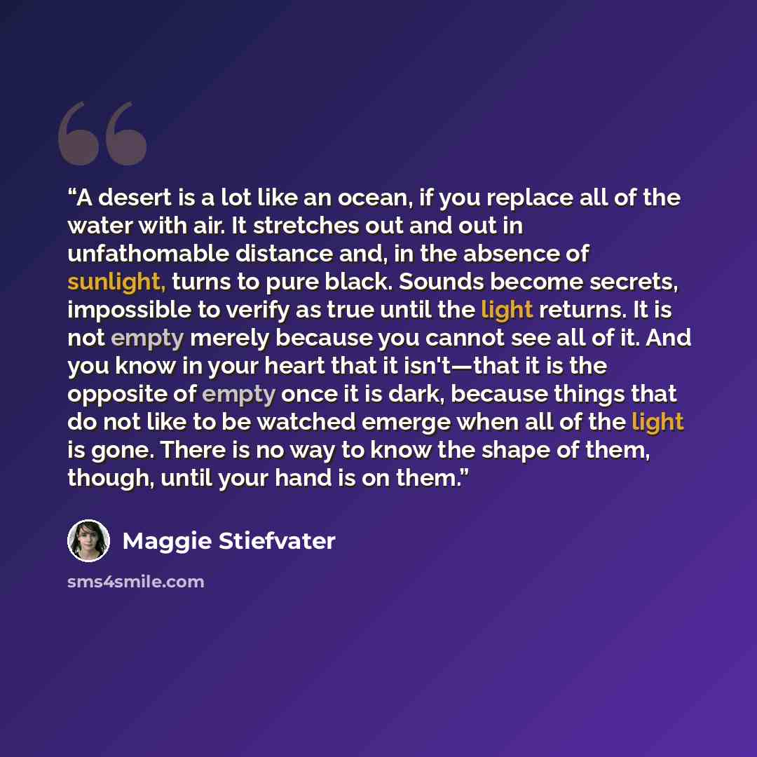 “A desert is a lot like an ocean, if you replace all of the water with air. It stretches out and out in unfathomable distance and, in the absence of sunlight, turns to pure black. Sounds become secrets, impossible to verify as true until the light returns. It is not empty merely because you cannot…” quote by Maggie Stiefvater