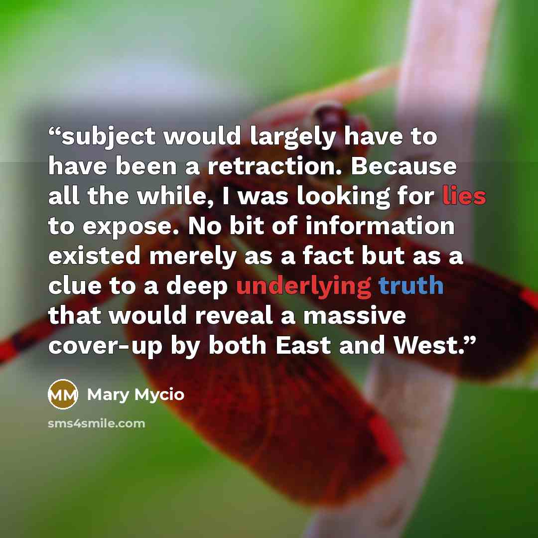 “subject would largely have to have been a retraction. Because all the while, I was looking for lies to expose. No bit of information existed merely as a fact but as a clue to a deep underlying truth that would reveal a massive cover-up by both East and West.” quote by Mary Mycio