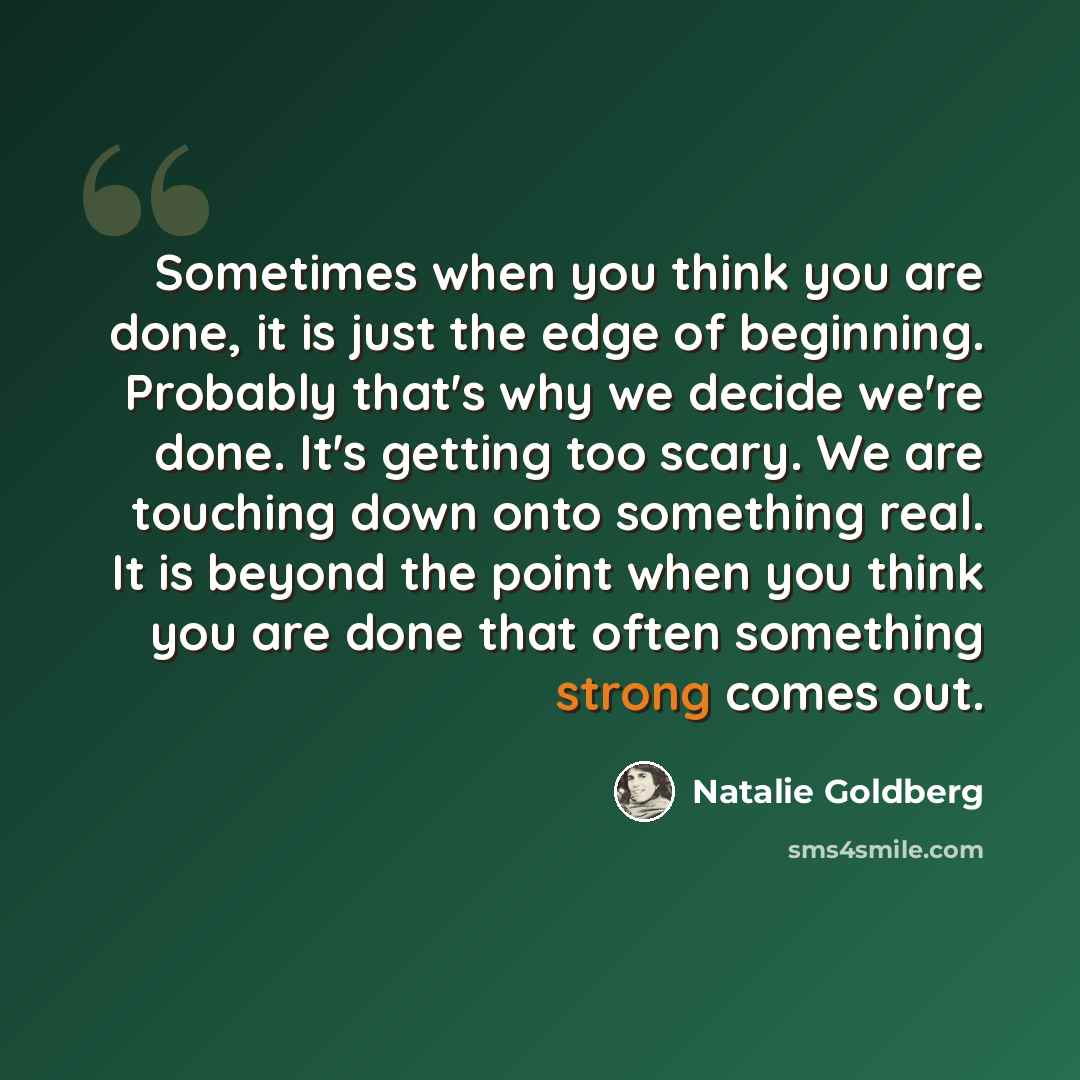 “Sometimes when you think you are done, it is just the edge of beginning. Probably that's why we decide we're done. It's getting too scary. We are touching down onto something real. It is beyond the point when you think you are done that often something strong comes out.” quote by Natalie Goldberg