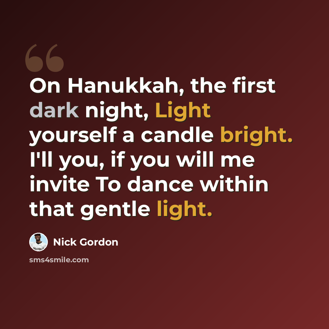 “On Hanukkah, the first dark night, Light yourself a candle bright. I'll you, if you will me invite To dance within that gentle light.” quote by Nick Gordon