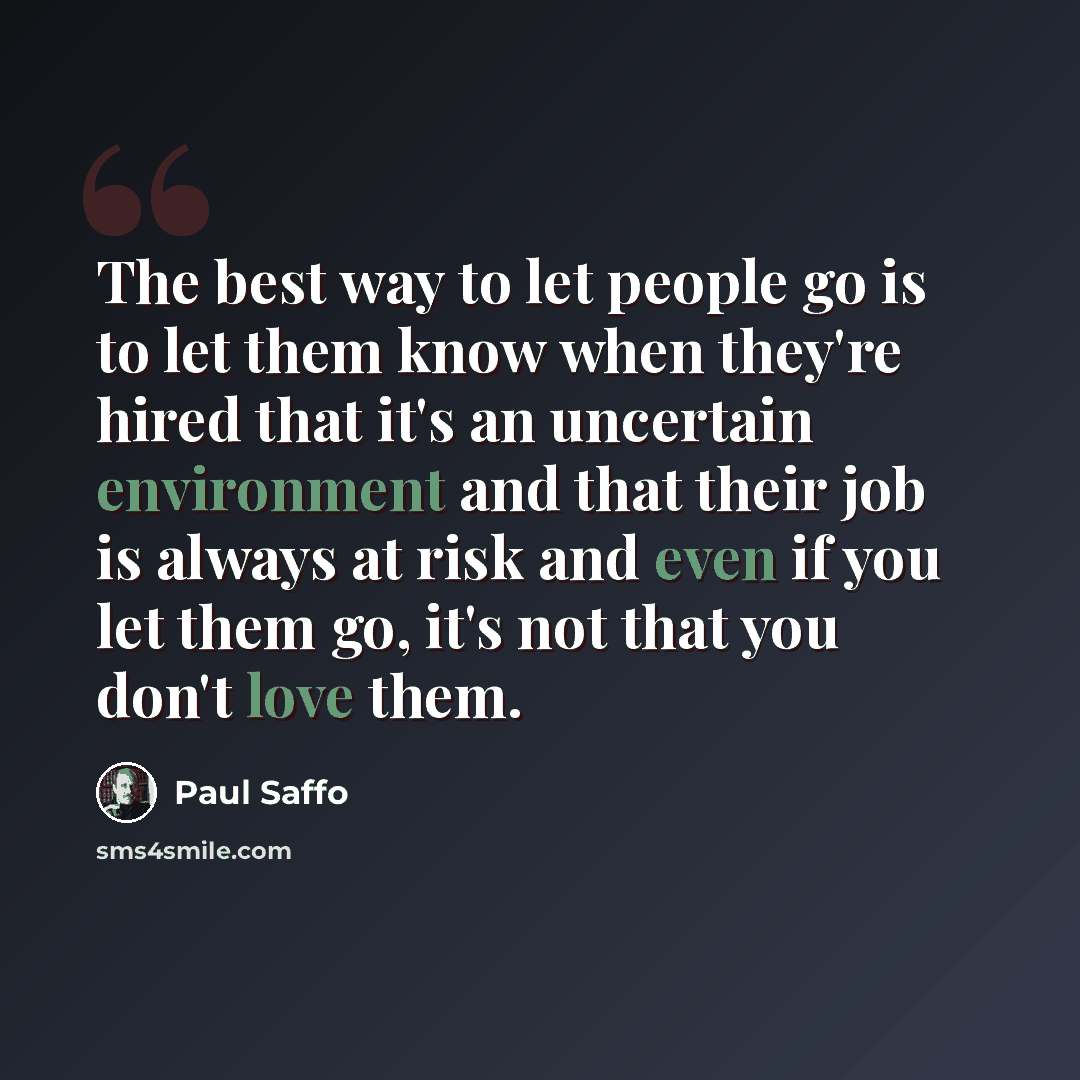 “The best way to let people go is to let them know when they're hired that it's an uncertain environment and that their job is always at risk and even if you let them go, it's not that you don't love them.” quote by Paul Saffo