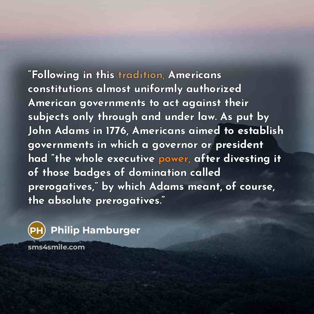 “Following in this tradition, Americans constitutions almost uniformly authorized American governments to act against their subjects only through and under law. As put by John Adams in 1776, Americans aimed to establish governments in which a governor or president had “the whole executive power…” quote by Philip Hamburger
