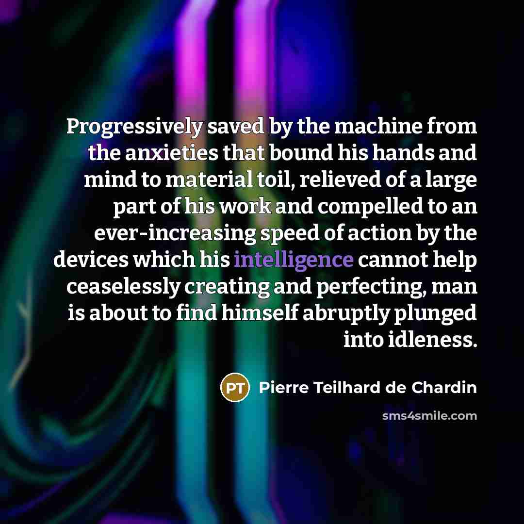 “Progressively saved by the machine from the anxieties that bound his hands and mind to material toil, relieved of a large part of his work and compelled to an ever-increasing speed of action by the devices which his intelligence cannot help ceaselessly creating and perfecting, man is about to find…” quote by Pierre Teilhard de Chardin