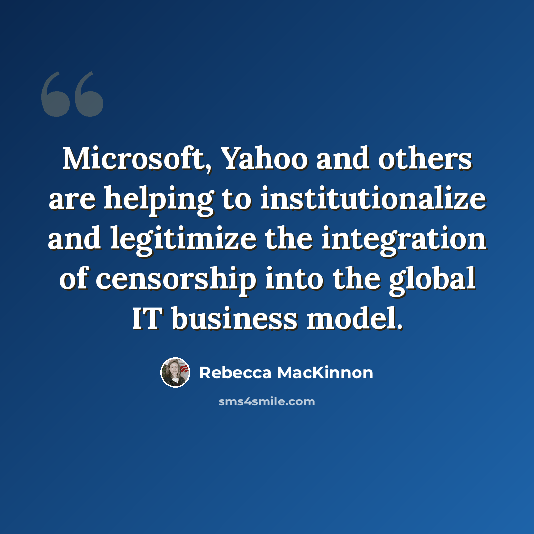 “Microsoft, Yahoo and others are helping to institutionalize and legitimize the integration of censorship into the global IT business model.” quote by Rebecca MacKinnon