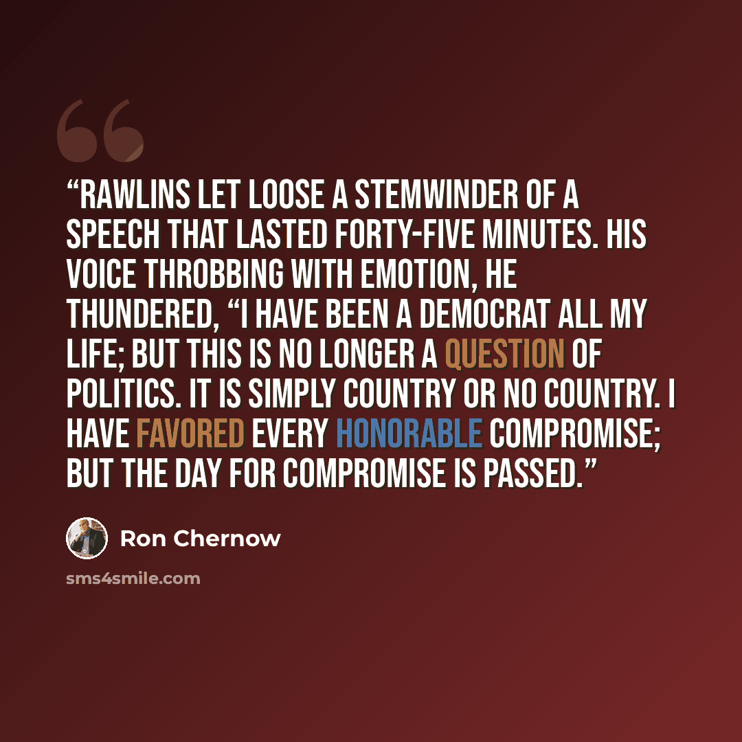 “Rawlins let loose a stemwinder of a speech that lasted forty-five minutes. His voice throbbing with emotion, he thundered, “I have been a Democrat all my life; but this is no longer a question of politics. It is simply country or no country. I have favored every honorable compromise; but the day…” quote by Ron Chernow