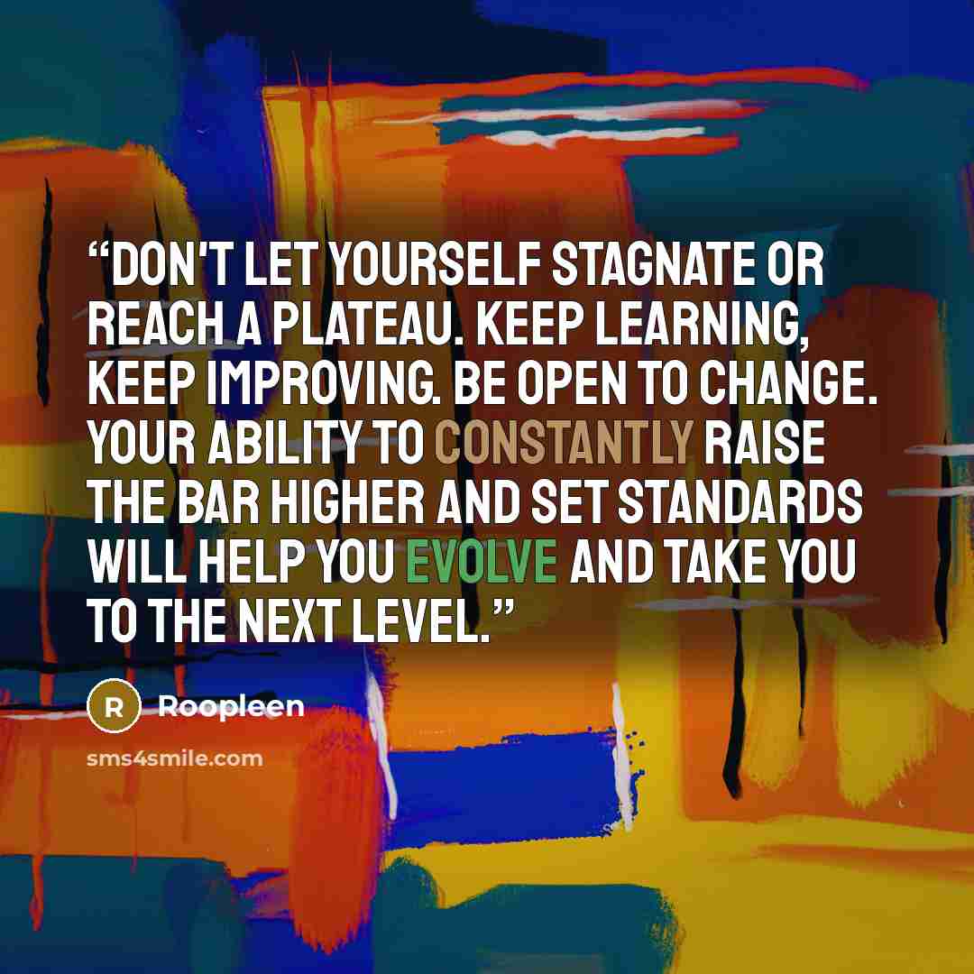 “Don't let yourself stagnate or reach a plateau. Keep learning, keep improving. Be open to change. Your ability to constantly raise the bar higher and set standards will help you evolve and take you to the next level.” quote by Roopleen